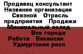 Продавец-консультант › Название организации ­ Связной › Отрасль предприятия ­ Продажи › Минимальный оклад ­ 27 000 - Все города Работа » Вакансии   . Удмуртская респ.